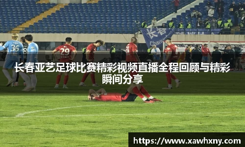 长春亚艺足球比赛精彩视频直播全程回顾与精彩瞬间分享