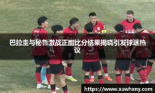 巴拉圭与秘鲁激战正酣比分结果揭晓引发球迷热议