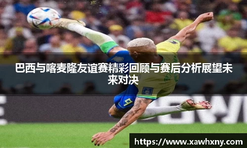 巴西与喀麦隆友谊赛精彩回顾与赛后分析展望未来对决