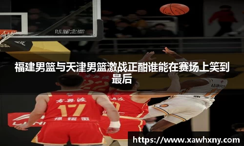 福建男篮与天津男篮激战正酣谁能在赛场上笑到最后